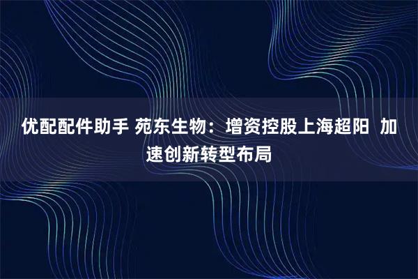优配配件助手 苑东生物：增资控股上海超阳  加速创新转型布局