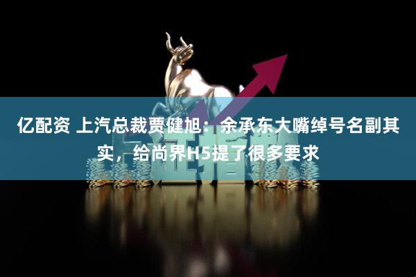 亿配资 上汽总裁贾健旭：余承东大嘴绰号名副其实，给尚界H5提了很多要求