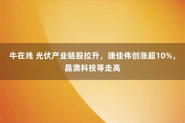 牛在线 光伏产业链股拉升，捷佳伟创涨超10%，晶澳科技等走高