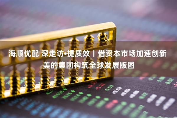 海顺优配 深走访•提质效丨借资本市场加速创新 美的集团构筑全球发展版图