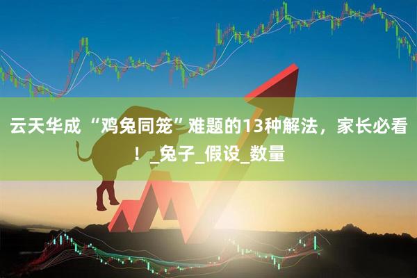 云天华成 “鸡兔同笼”难题的13种解法，家长必看！_兔子_假设_数量