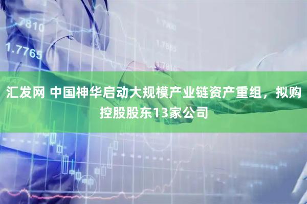 汇发网 中国神华启动大规模产业链资产重组，拟购控股股东13家公司