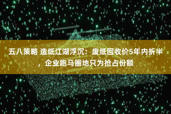 五八策略 造纸江湖浮沉：废纸回收价5年内折半，企业跑马圈地只为抢占份额