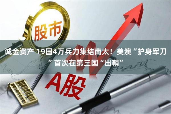 诚金资产 19国4万兵力集结南太！美澳“护身军刀”首次在第三国“出鞘”