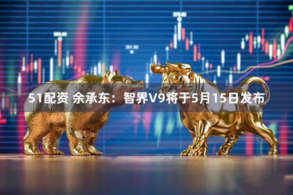 51配资 余承东：智界V9将于5月15日发布