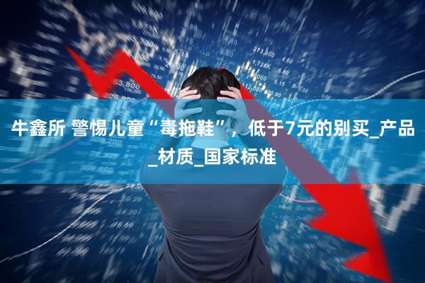 牛鑫所 警惕儿童“毒拖鞋”，低于7元的别买_产品_材质_国家标准