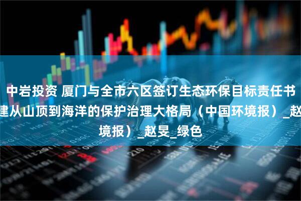 中岩投资 厦门与全市六区签订生态环保目标责任书 加快构建从山顶到海洋的保护治理大格局（中国环境报）_赵旻_绿色