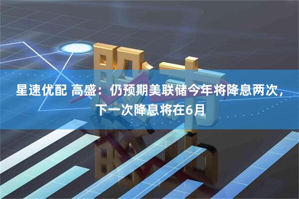 星速优配 高盛：仍预期美联储今年将降息两次，下一次降息将在6月