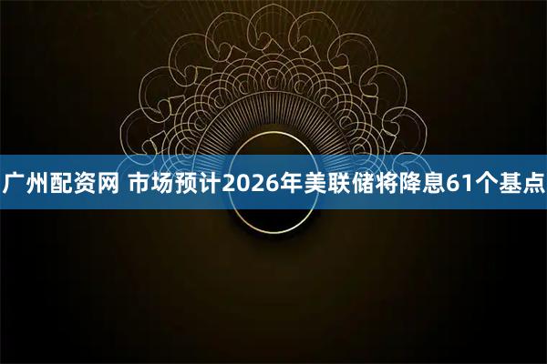 广州配资网 市场预计2026年美联储将降息61个基点