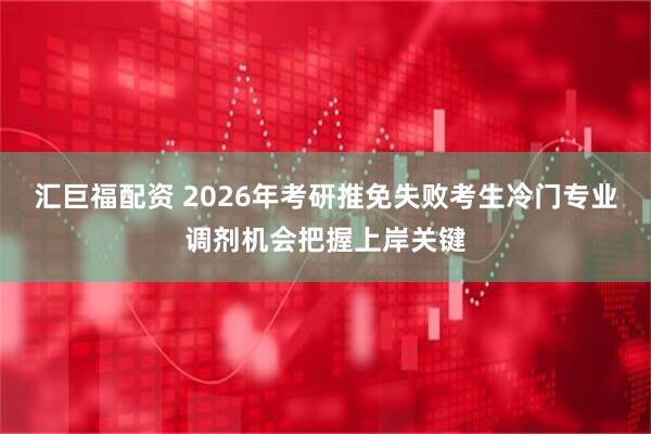 汇巨福配资 2026年考研推免失败考生冷门专业调剂机会把握上岸关键