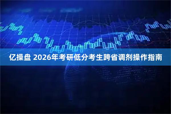 亿操盘 2026年考研低分考生跨省调剂操作指南