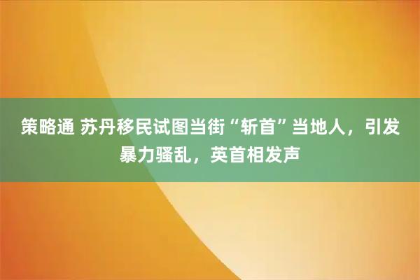 策略通 苏丹移民试图当街“斩首”当地人，引发暴力骚乱，英首相发声
