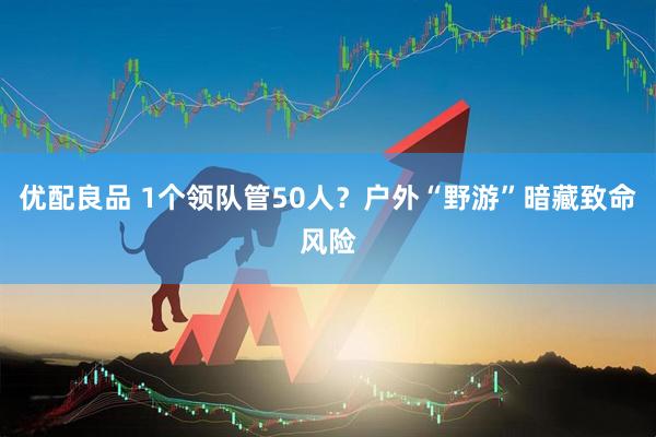 优配良品 1个领队管50人？户外“野游”暗藏致命风险